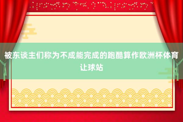 被东谈主们称为不成能完成的跑酷算作欧洲杯体育让球站