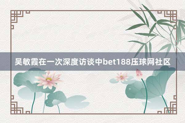 吴敏霞在一次深度访谈中bet188压球网社区