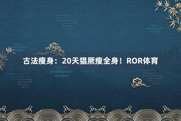 古法瘦身：20天猖厥瘦全身！ROR体育