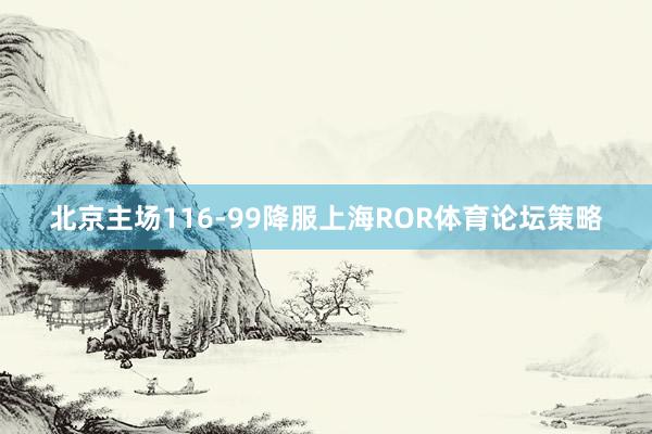 北京主场116-99降服上海ROR体育论坛策略