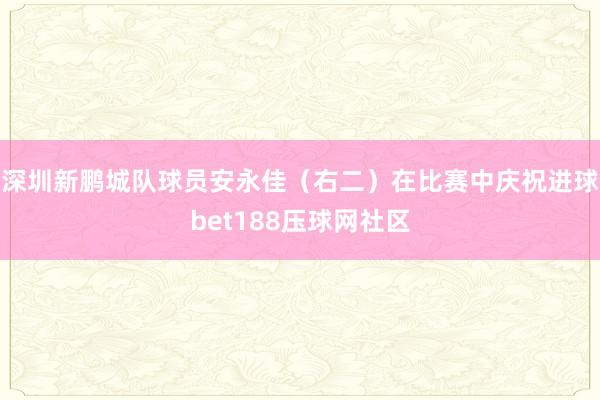 深圳新鹏城队球员安永佳（右二）在比赛中庆祝进球bet188压球网社区