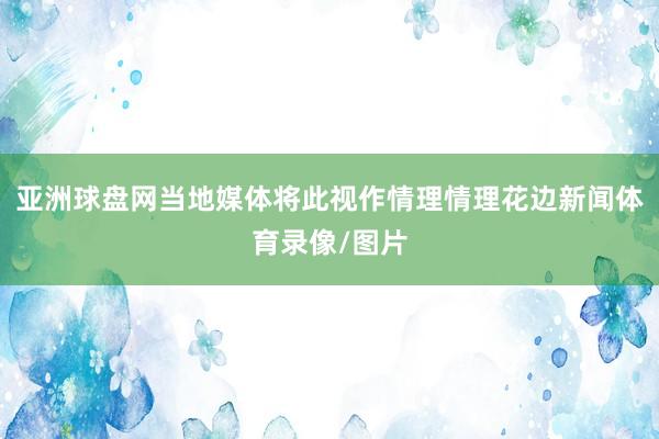 亚洲球盘网当地媒体将此视作情理情理花边新闻体育录像/图片