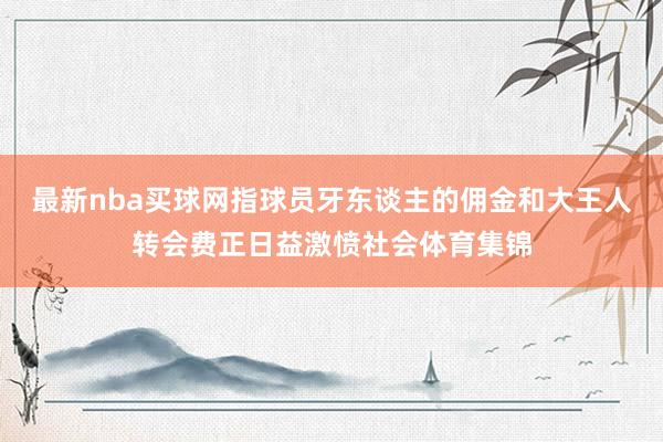 最新nba买球网指球员牙东谈主的佣金和大王人转会费正日益激愤社会体育集锦