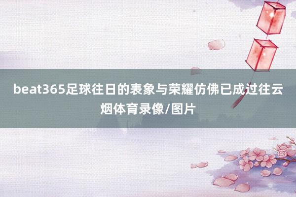 beat365足球往日的表象与荣耀仿佛已成过往云烟体育录像/图片