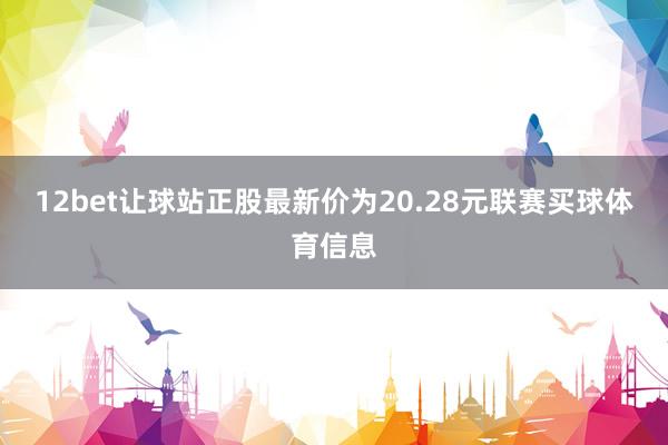 12bet让球站正股最新价为20.28元联赛买球体育信息