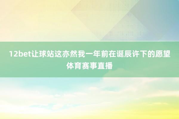 12bet让球站这亦然我一年前在诞辰许下的愿望体育赛事直播