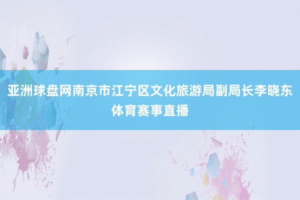 亚洲球盘网南京市江宁区文化旅游局副局长李晓东体育赛事直播