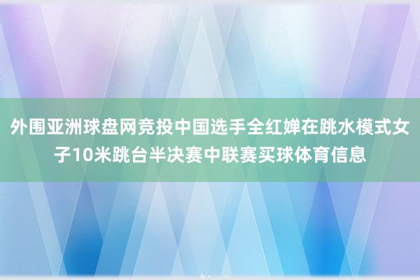 外围亚洲球盘网竞投中国选手全红婵在跳水模式女子10米跳台半决赛中联赛买球体育信息