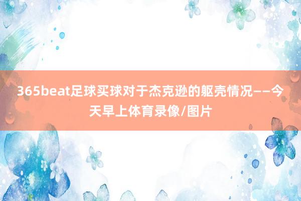 365beat足球买球对于杰克逊的躯壳情况——今天早上体育录像/图片