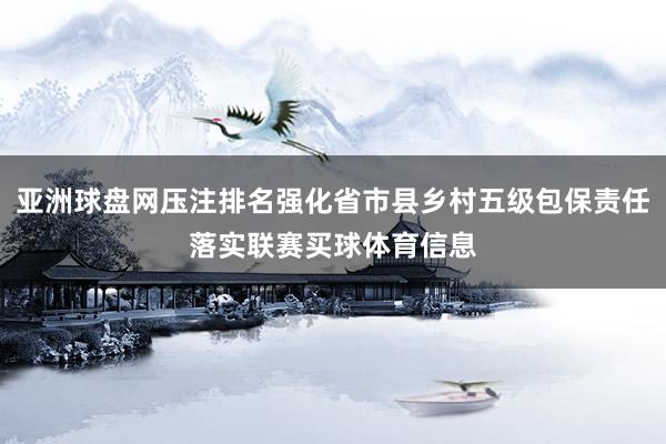 亚洲球盘网压注排名强化省市县乡村五级包保责任落实联赛买球体育信息