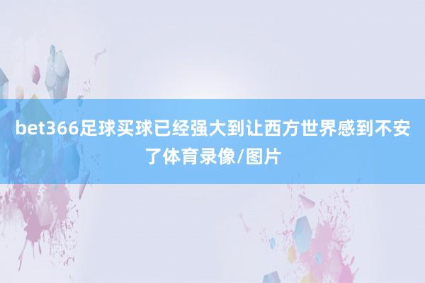 bet366足球买球已经强大到让西方世界感到不安了体育录像/图片