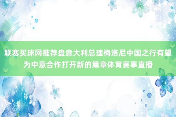 联赛买球网推荐盘意大利总理梅洛尼中国之行有望为中意合作打开新的篇章体育赛事直播