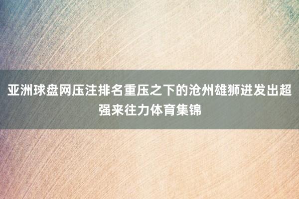 亚洲球盘网压注排名重压之下的沧州雄狮迸发出超强来往力体育集锦