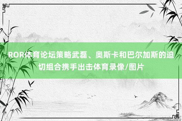 ROR体育论坛策略武磊、奥斯卡和巴尔加斯的迫切组合携手出击体育录像/图片