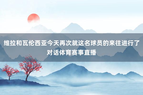 维拉和瓦伦西亚今天再次就这名球员的来往进行了对话体育赛事直播