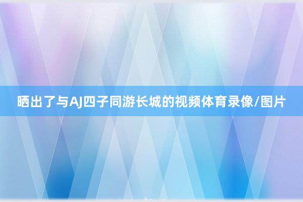 晒出了与AJ四子同游长城的视频体育录像/图片