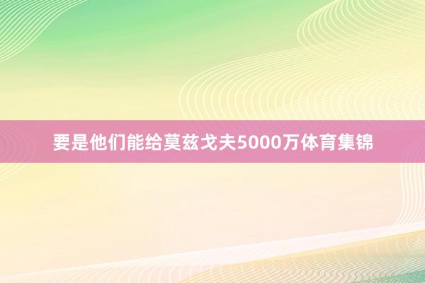 要是他们能给莫兹戈夫5000万体育集锦