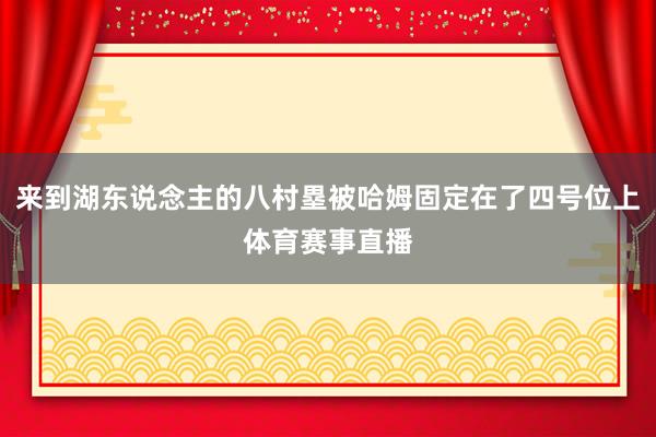 来到湖东说念主的八村塁被哈姆固定在了四号位上体育赛事直播