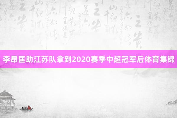 李昂匡助江苏队拿到2020赛季中超冠军后体育集锦