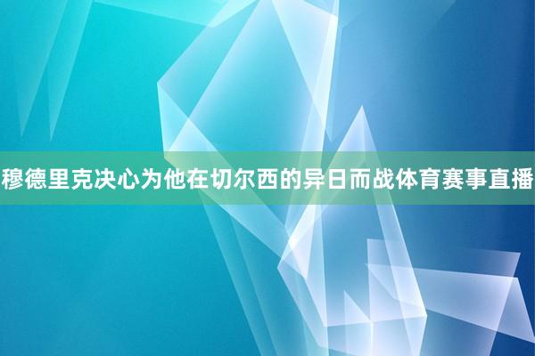 穆德里克决心为他在切尔西的异日而战体育赛事直播