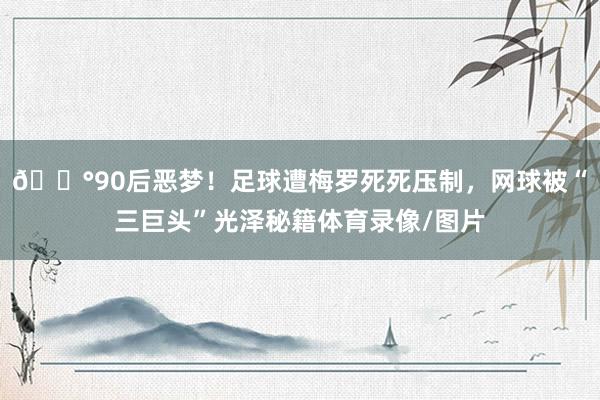 😰90后恶梦！足球遭梅罗死死压制，网球被“三巨头”光泽秘籍体育录像/图片