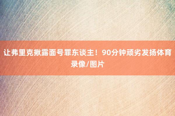 让弗里克揪露面号罪东谈主！90分钟顽劣发扬体育录像/图片