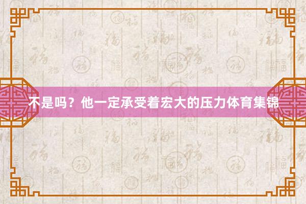 不是吗？他一定承受着宏大的压力体育集锦