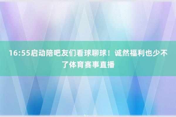 16:55启动陪吧友们看球聊球！诚然福利也少不了体育赛事直播