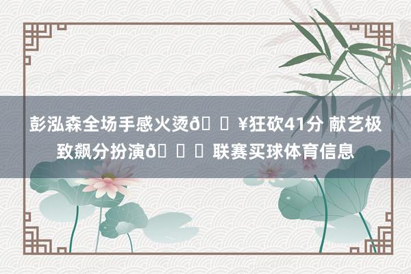 彭泓森全场手感火烫🔥狂砍41分 献艺极致飙分扮演🏀联赛买球体育信息