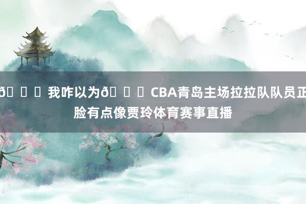 👀我咋以为😂CBA青岛主场拉拉队队员正脸有点像贾玲体育赛事直播