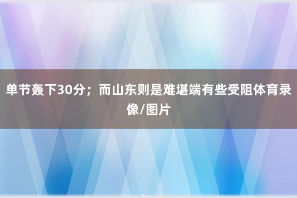 单节轰下30分；而山东则是难堪端有些受阻体育录像/图片